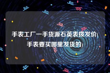 手表工厂一手货源石英表拨发价(手表要买哪里发货的)