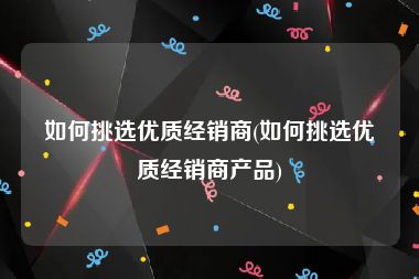 如何挑选优质经销商(如何挑选优质经销商产品)