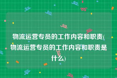 物流运营专员的工作内容和职责(物流运营专员的工作内容和职责是什么)