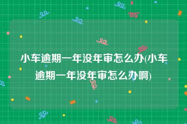 小车逾期一年没年审怎么办(小车逾期一年没年审怎么办啊)