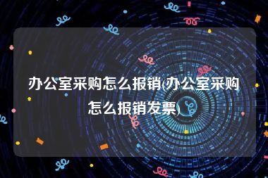 办公室采购怎么报销(办公室采购怎么报销发票)