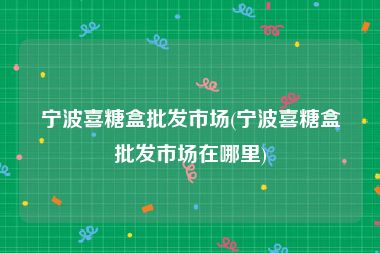 宁波喜糖盒批发市场(宁波喜糖盒批发市场在哪里)