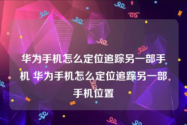 华为手机怎么定位追踪另一部手机 华为手机怎么定位追踪另一部手机位置