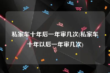 私家车十年后一年审几次(私家车十年以后一年审几次)