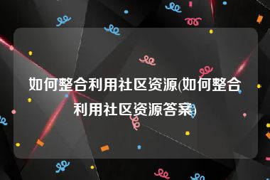 如何整合利用社区资源(如何整合利用社区资源答案)