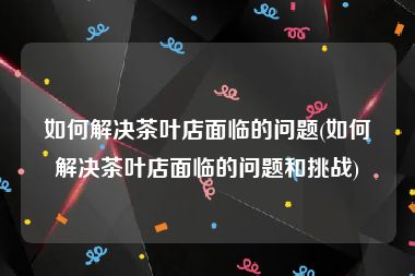 如何解决茶叶店面临的问题(如何解决茶叶店面临的问题和挑战)