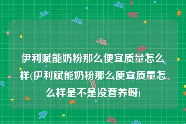 伊利赋能奶粉那么便宜质量怎么样(伊利赋能奶粉那么便宜质量怎么样是不是没营养呀)