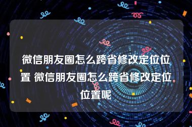 微信朋友圈怎么跨省修改定位位置 微信朋友圈怎么跨省修改定位位置呢