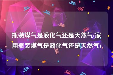 瓶装煤气是液化气还是天然气(家用瓶装煤气是液化气还是天然气)