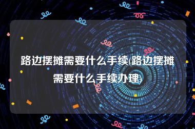 路边摆摊需要什么手续(路边摆摊需要什么手续办理)