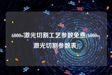 6000w激光切割工艺参数免费(6000w激光切割参数表)