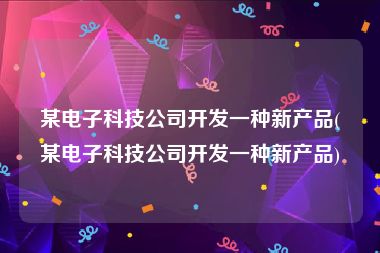 某电子科技公司开发一种新产品(某电子科技公司开发一种新产品)