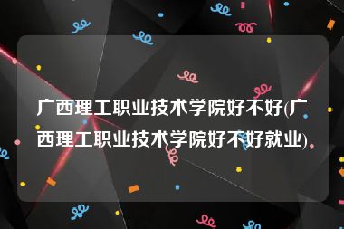 广西理工职业技术学院好不好(广西理工职业技术学院好不好就业)