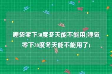 睡袋零下30度冬天能不能用(睡袋零下30度冬天能不能用了)