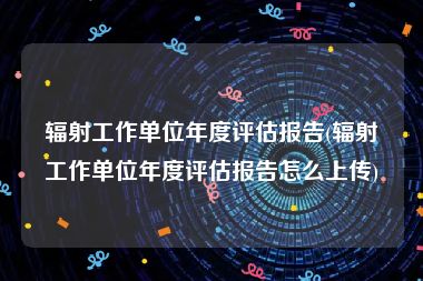 辐射工作单位年度评估报告(辐射工作单位年度评估报告怎么上传)