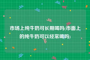 市场上纯牛奶可长期喝吗(市面上的纯牛奶可以经常喝吗)