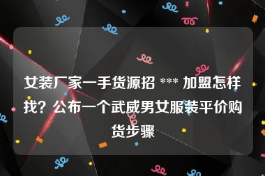 女装厂家一手货源招 *** 加盟怎样找？公布一个武威男女服装平价购货步骤