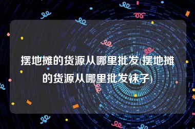 摆地摊的货源从哪里批发(摆地摊的货源从哪里批发袜子)