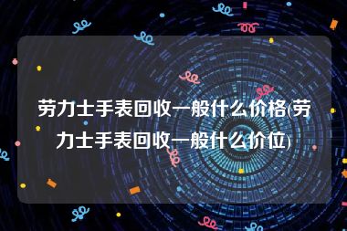 劳力士手表回收一般什么价格(劳力士手表回收一般什么价位)