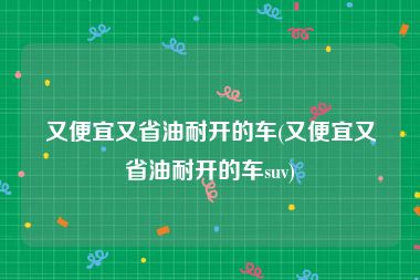 又便宜又省油耐开的车(又便宜又省油耐开的车suv)