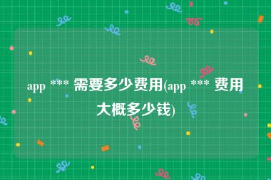 app *** 需要多少费用(app *** 费用大概多少钱)