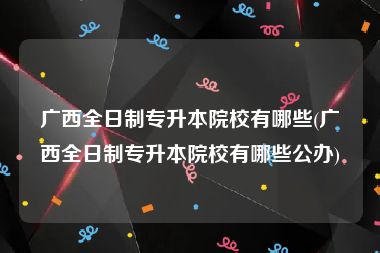 广西全日制专升本院校有哪些(广西全日制专升本院校有哪些公办)