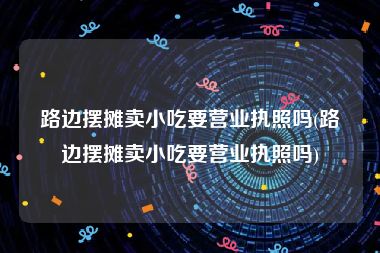 路边摆摊卖小吃要营业执照吗(路边摆摊卖小吃要营业执照吗)