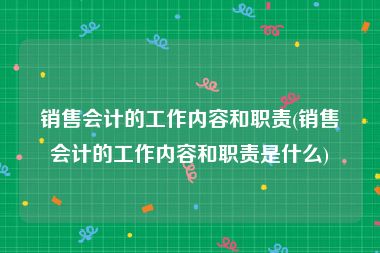 销售会计的工作内容和职责(销售会计的工作内容和职责是什么)