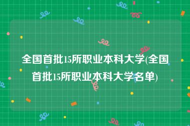 全国首批15所职业本科大学(全国首批15所职业本科大学名单)