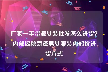 厂家一手货源女装批发怎么进货？内部揭秘菏泽男女服装内部价进货方式