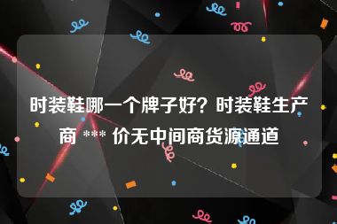 时装鞋哪一个牌子好？时装鞋生产商 *** 价无中间商货源通道