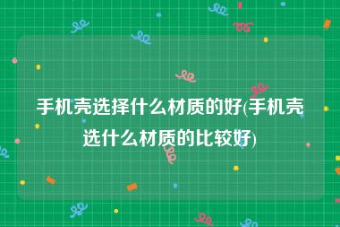 手机壳选择什么材质的好(手机壳选什么材质的比较好)