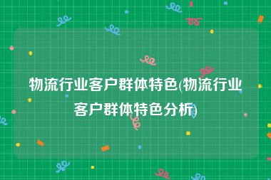 物流行业客户群体特色(物流行业客户群体特色分析)