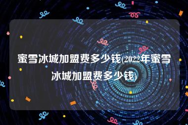 蜜雪冰城加盟费多少钱(2022年蜜雪冰城加盟费多少钱)