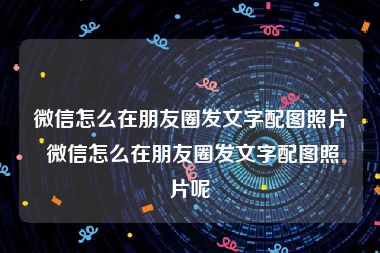 微信怎么在朋友圈发文字配图照片 微信怎么在朋友圈发文字配图照片呢