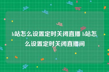 b站怎么设置定时关闭直播 b站怎么设置定时关闭直播间