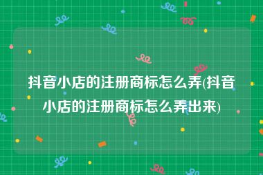 抖音小店的注册商标怎么弄(抖音小店的注册商标怎么弄出来)