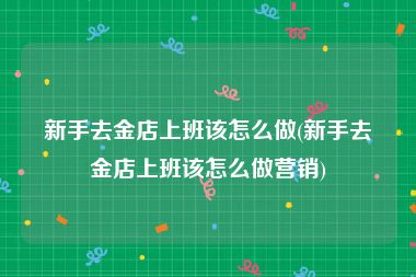 新手去金店上班该怎么做(新手去金店上班该怎么做营销)