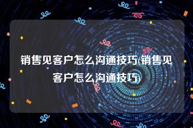 销售见客户怎么沟通技巧(销售见客户怎么沟通技巧)