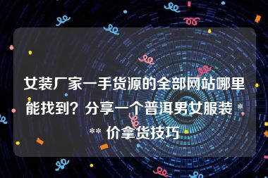 女装厂家一手货源的全部网站哪里能找到？分享一个普洱男女服装 *** 价拿货技巧