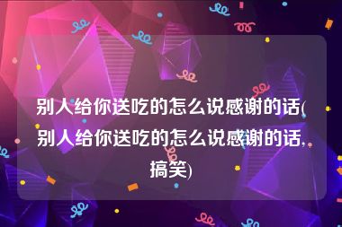 别人给你送吃的怎么说感谢的话(别人给你送吃的怎么说感谢的话,搞笑)