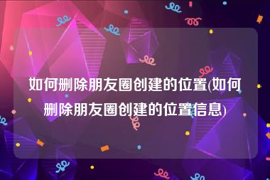 如何删除朋友圈创建的位置(如何删除朋友圈创建的位置信息)