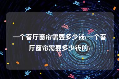 一个客厅窗帘需要多少钱(一个客厅窗帘需要多少钱的)