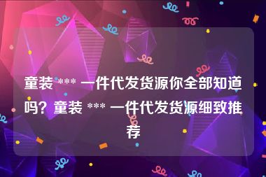 童装 *** 一件代发货源你全部知道吗？童装 *** 一件代发货源细致推荐