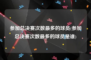 参加总决赛次数最多的球员(参加总决赛次数最多的球员是谁)