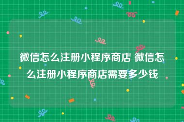 微信怎么注册小程序商店 微信怎么注册小程序商店需要多少钱