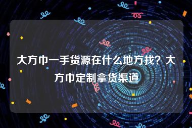 大方巾一手货源在什么地方找？大方巾定制拿货渠道