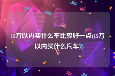 15万以内买什么车比较好一点(15万以内买什么汽车)