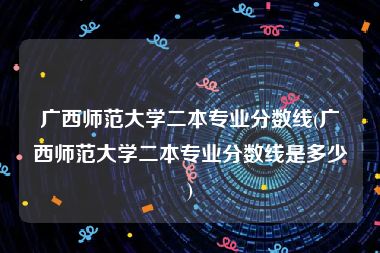 广西师范大学二本专业分数线(广西师范大学二本专业分数线是多少)