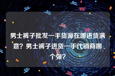 男士裤子批发一手货源在哪进货满意？男士裤子进货一手代销商哪个强？